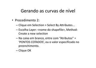 Gerando as curvas de nívelGerando as curvas de nível
• Procedimento 2:
– Clique em Selection > Select By Attributes...q y
– Escolha Layer: <nome do shapefile>, Method: 
Create a new selectionCreate a new selection
– Na caixa em branco, entre com “Atributos” = 
‘PONTOS COTADOS’ ou o valor especificado noPONTOS COTADOS, ou o valor especificado no 
preenchimento.
Cli OK– Clique OK
 