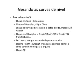 Gerando as curvas de nívelGerando as curvas de nível
• Procedimento 5:
– Clique em Tools > Extensions
– Marque 3D Analyst, clique Close
– Clique na barra de botões com o botão direito, marque 3D 
Analyst
– Clique em 3D Analyst > Create/Modify TIN > Create TIN 
f ffrom features...
– Em Layers, marque a camada de pontos cotados
– Escolha Height source: zf, Triangulate as: mass points, e 
entre com um nome para o arquivo
Cli OK– Clique OK
 