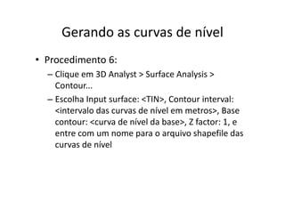 Gerando as curvas de nívelGerando as curvas de nível
• Procedimento 6:
– Clique em 3D Analyst > Surface Analysis > q y y
Contour...
– Escolha Input surface: <TIN> Contour interval:Escolha Input surface: <TIN>, Contour interval: 
<intervalo das curvas de nível em metros>, Base 
contour: <curva de nível da base> Z factor: 1 econtour: <curva de nível da base>, Z factor: 1, e 
entre com um nome para o arquivo shapefile das 
curvas de nívelcurvas de nível
 