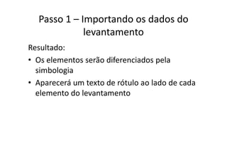Passo 1 – Importando os dados do 
levantamento
Resultado:
• Os elementos serão diferenciados pelaOs elementos serão diferenciados pela 
simbologia
A á d ó l l d d d• Aparecerá um texto de rótulo ao lado de cada 
elemento do levantamento
 