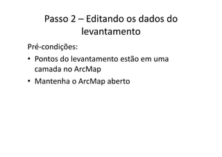 Passo 2 – Editando os dados do 
levantamento
Pré‐condições:
• Pontos do levantamento estão em umaPontos do levantamento estão em uma 
camada no ArcMap
M h A M b• Mantenha o ArcMap aberto
 