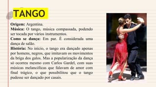 TANGO
Origem: Argentina.
Música: O tango, música compassada, podendo
ser tocada por vários instrumentos.
Como se dança: Em par. É considerada uma
dança de salão.
História: No início, o tango era dançado apenas
por homens, negros, que imitavam os movimentos
da briga dos galos. Mas a popularização da dança
só ocorreu mesmo com Carlos Gardel, com suas
músicas melancólicas que falavam de amor com
final trágico, o que possibilitou que o tango
pudesse ser dançado por casais.
 