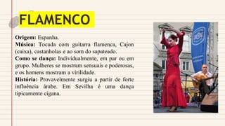 FLAMENCO
Origem: Espanha.
Música: Tocada com guitarra flamenca, Cajon
(caixa), castanholas e ao som do sapateado.
Como se dança: Individualmente, em par ou em
grupo. Mulheres se mostram sensuais e poderosas,
e os homens mostram a virilidade.
História: Provavelmente surgiu a partir de forte
influência árabe. Em Sevilha é uma dança
tipicamente cigana.
 