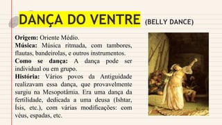 DANÇA DO VENTRE (BELLY DANCE)
Origem: Oriente Médio.
Música: Música ritmada, com tambores,
flautas, bandeirolas, e outros instrumentos.
Como se dança: A dança pode ser
individual ou em grupo.
História: Vários povos da Antiguidade
realizavam essa dança, que provavelmente
surgiu na Mesopotâmia. Era uma dança da
fertilidade, dedicada a uma deusa (Ishtar,
Ísis, etc.), com várias modificações: com
véus, espadas, etc.
 