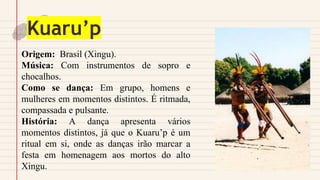 Kuaru’p
Origem: Brasil (Xingu).
Música: Com instrumentos de sopro e
chocalhos.
Como se dança: Em grupo, homens e
mulheres em momentos distintos. É ritmada,
compassada e pulsante.
História: A dança apresenta vários
momentos distintos, já que o Kuaru’p é um
ritual em si, onde as danças irão marcar a
festa em homenagem aos mortos do alto
Xingu.
 