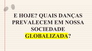 E HOJE? QUAIS DANÇAS
PREVALECEM EM NOSSA
SOCIEDADE
GLOBALIZADA?
 