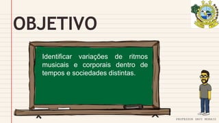 OBJETIVO
PROFESSOR DAVI MORAIS
Identificar variações de ritmos
musicais e corporais dentro de
tempos e sociedades distintas.
 