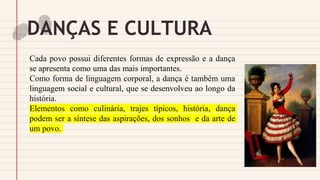 DANÇAS E CULTURA
Cada povo possui diferentes formas de expressão e a dança
se apresenta como uma das mais importantes.
Como forma de linguagem corporal, a dança é também uma
linguagem social e cultural, que se desenvolveu ao longo da
história.
Elementos como culinária, trajes típicos, história, dança
podem ser a síntese das aspirações, dos sonhos e da arte de
um povo.
 