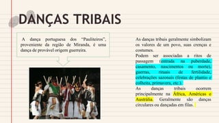 DANÇAS TRIBAIS
As danças tribais geralmente simbolizam
os valores de um povo, suas crenças e
costumes.
Podem ser associadas a ritos de
passagem (entrada na puberdade,
casamento, nascimentos ou morte),
guerras, rituais de fertilidade,
celebrações sazonais (festas de plantio e
colheita, primavera, etc.).
As danças tribais ocorrem
principalmente na África, Américas e
Austrália. Geralmente são danças
circulares ou dançadas em filas.
A dança portuguesa dos “Pauliteiros”,
proveniente da região de Miranda, é uma
dança de provável origem guerreira.
 