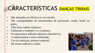 CARACTERÍSTICAS DANÇAS TRIBAIS
• São dançadas em fileiras ou em círculo;
• São acompanhadas de instrumentos de percussão, corda, metal ou
sopro;
• Têm forte caráter religioso;
• Enfatizam a tradição e os costumes;
• Os dançarinos utilizam adereços chamativos;
• A indumentária é mais sofisticada;
• Uso de máscaras, pintura corporal;
• Há muita cadência e ritmo.
 