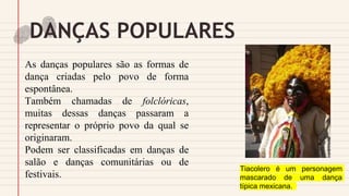 DANÇAS POPULARES
As danças populares são as formas de
dança criadas pelo povo de forma
espontânea.
Também chamadas de folclóricas,
muitas dessas danças passaram a
representar o próprio povo da qual se
originaram.
Podem ser classificadas em danças de
salão e danças comunitárias ou de
festivais.
Tiacolero é um personagem
mascarado de uma dança
típica mexicana.
 