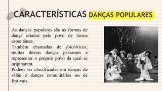 CARACTERÍSTICAS DANÇAS POPULARES
As danças populares são as formas de
dança criadas pelo povo de forma
espontânea.
Também chamadas de folclóricas,
muitas dessas danças passaram a
representar o próprio povo da qual se
originaram.
Podem ser classificadas em danças de
salão e danças comunitárias ou de
festivais.
 