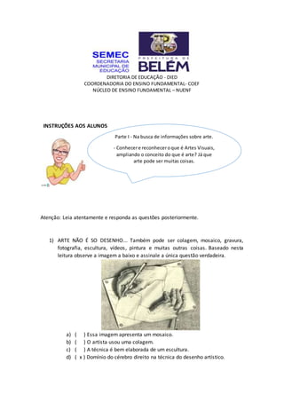 DIRETORIA DE EDUCAÇÃO - DIED
COORDENADORIA DO ENSINO FUNDAMENTAL- COEF
NÚCLEO DE ENSINO FUNDAMENTAL – NUENF
INSTRUÇÕES AOS ALUNOS
Atenção: Leia atentamente e responda as questões posteriormente.
1) ARTE NÃO É SO DESENHO... Também pode ser colagem, mosaico, gravura,
fotografia, escultura, vídeos, pintura e muitas outras coisas. Baseado nesta
leitura observe a imagem a baixo e assinale a única questão verdadeira.
a) ( ) Essa imagem apresenta um mosaico.
b) ( ) O artista usou uma colagem.
c) ( ) A técnica é bem elaborada de um escultura.
d) ( x ) Domínio do cérebro direito na técnica do desenho artístico.
Parte I - Na busca de informações sobre arte.
- Conhecere reconheceroque é Artes Visuais,
ampliando o conceito do que é arte? Já que
arte pode ser muitas coisas.
 