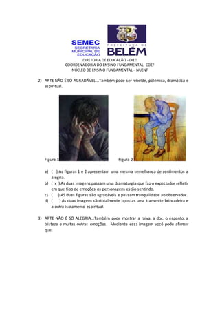 DIRETORIA DE EDUCAÇÃO - DIED
COORDENADORIA DO ENSINO FUNDAMENTAL- COEF
NÚCLEO DE ENSINO FUNDAMENTAL – NUENF
2) ARTE NÃO É SÓ AGRADÁVEL...Também pode ser rebelde, polêmica, dramática e
espiritual.
Figura 1 Figura 2
a) ( ) As figuras 1 e 2 apresentam uma mesma semelhança de sentimentos a
alegria.
b) ( x ) As duas imagens passamuma dramaturgia que faz o expectador refletir
em que tipo de emoções os personagens estão sentindo.
c) ( ) AS duas figuras são agradáveis e passam tranquilidade ao observador.
d) ( ) As duas imagens são totalmente opostas uma transmite brincadeira e
a outra isolamento espiritual.
3) ARTE NÃO É SÓ ALEGRIA...Também pode mostrar a raiva, a dor, o espanto, a
tristeza e muitas outras emoções. Mediante essa imagem você pode afirmar
que:
 
