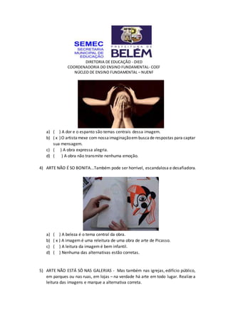 DIRETORIA DE EDUCAÇÃO - DIED
COORDENADORIA DO ENSINO FUNDAMENTAL- COEF
NÚCLEO DE ENSINO FUNDAMENTAL – NUENF
a) ( ) A dor e o espanto são temas centrais dessa imagem.
b) ( x )O artistamexe com nossaimaginaçãoem buscade respostas para captar
sua mensagem.
c) ( ) A obra expressa alegria.
d) ( ) A obra não transmite nenhuma emoção.
4) ARTE NÃO É SO BONITA...Também pode ser horrível, escandalosa e desafiadora.
a) ( ) A beleza é o tema central da obra.
b) ( x ) A imagem é uma releitura de uma obra de arte de Picasso.
c) ( ) A leitura da imagem é bem infantil.
d) ( ) Nenhuma das alternativas estão corretas.
5) ARTE NÃO ESTÁ SÓ NAS GALERIAS - Mas também nas igrejas, edifício público,
em parques ou nas ruas, em lojas – na verdade há arte em todo lugar. Realize a
leitura das imagens e marque a alternativa correta.
 