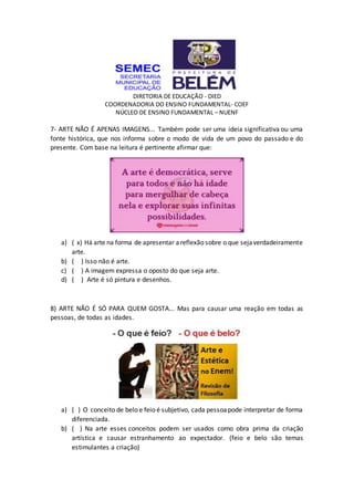DIRETORIA DE EDUCAÇÃO - DIED
COORDENADORIA DO ENSINO FUNDAMENTAL- COEF
NÚCLEO DE ENSINO FUNDAMENTAL – NUENF
7- ARTE NÃO É APENAS IMAGENS... Também pode ser uma ideia significativa ou uma
fonte histórica, que nos informa sobre o modo de vida de um povo do passado e do
presente. Com base na leitura é pertinente afirmar que:
a) ( x) Há arte na forma de apresentar areflexão sobre o que sejaverdadeiramente
arte.
b) ( ) Isso não é arte.
c) ( ) A imagem expressa o oposto do que seja arte.
d) ( ) Arte é só pintura e desenhos.
8) ARTE NÃO É SÓ PARA QUEM GOSTA... Mas para causar uma reação em todas as
pessoas, de todas as idades.
a) ( ) O conceito de belo e feio é subjetivo, cada pessoapode interpretar de forma
diferenciada.
b) ( ) Na arte esses conceitos podem ser usados como obra prima da criação
artística e causar estranhamento ao expectador. (feio e belo são temas
estimulantes a criação)
 