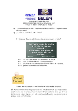 DIRETORIA DE EDUCAÇÃO - DIED
COORDENADORIA DO ENSINO FUNDAMENTAL- COEF
NÚCLEO DE ENSINO FUNDAMENTAL – NUENF
c) ( ) O belo na obra de arte é o equilíbrio estético, a técnica e a legitimidade de
uma ideia criativa.
d) ( x ) Todas as alternativas estão corretas.
9) Responda: O que esse texto transmite como mensagem ao leitor?
a) ( ) Na arte o que importa é a persistência do artista.
b) ( ) Para se viver de arte não é fácil no nosso país.
c) ( ) O talento do artista tem reconhecimento público da sociedade.
d) ( x ) Todas as alternativas estão corretas.
VAMOS INTERAGIR E PRODUZIR CONHECIMENTOS EM ARTES VISUAIS
10) Vamos identificar na imagem a baixo uma relação com tudo que respondemos
anteriormente e escrever o que mais lhe fez refletir sobre o tempo atual que vivemos
de isolamento social. Expresse com arte suas inquietações, solte seus pensamentos e
produza novos conhecimentos.
 
