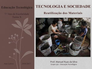 Reutilização dos Materiais
TECNOLOGIA E SOCIEDADE
Prof. Manuel Ruas da Silva
Grupo 530 – Educação Tecnológica
Educação Tecnológica
7.º Ano de Escolaridade
Turma X
2016/2017Ano Letivo:
 