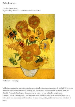 Aula de Artes

1ª Aula - Tons e cores.
Objetivo: Proporcionar a descoberta de novas cores e tons




Sunflowers – Van Gogh



Iniciaremos a aula com uma conversa sobre as variedades das cores, dos tons e a diversidade de cores que
podemos obter quando misturamos uma cor com a outra. Para ilustrar melhor, levaremos obras do
Candido Portinari e Van Gogh, a fim de mostrar as cores e os tons utilizados nas pinturas.
Com tinta guache e muita mistura, iniciaremos nosso trabalho na intenção de obter diferentes tons e
cores. Com essa mistura descobriremos tons de azuis, rosas, verdes, enfim criaremos uma variedade de
cores.
 