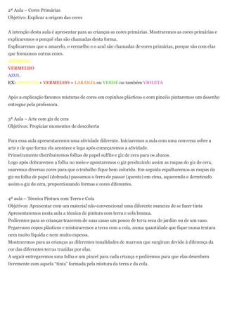 2ª Aula – Cores Primárias
Objetivo: Explicar a origem das cores


A intenção desta aula é apresentar para as crianças as cores primárias. Mostraremos as cores primárias e
explicaremos o porquê elas são chamadas desta forma.
Explicaremos que o amarelo, o vermelho e o azul são chamadas de cores primárias, porque são com elas
que formamos outras cores.
AMARELO
VERMELHO
AZUL
EX: AMARELO+ VERMELHO = LARANJA ou VERDE ou também VIOLETA


Após a explicação faremos misturas de cores em copinhos plásticos e com pincéis pintaremos um desenho
entregue pela professora.


3ª Aula – Arte com giz de cera
Objetivos: Propiciar momentos de descoberta


Para essa aula apresentaremos uma atividade diferente. Iniciaremos a aula com uma conversa sobre a
arte e de que forma ela acontece e logo após começaremos a atividade.
Primeiramente distribuiremos folhas de papel sulfite e giz de cera para os alunos.
Logo após dobraremos a folha no meio e apontaremos o giz produzindo assim as raspas do giz de cera,
usaremos diversas cores para que o trabalho fique bem colorido. Em seguida espalharemos as raspas do
giz na folha de papel (dobrada) passamos o ferro de passar (quente) em cima, aquecendo e derretendo
assim o giz de cera, proporcionando formas e cores diferentes.


4ª aula – Técnica Pintura com Terra e Cola
Objetivos: Apresentar com um material não convencional uma diferente maneira de se fazer tinta
Apresentaremos nesta aula a técnica de pintura com terra e cola branca.
Pediremos para as crianças trazerem de suas casas um pouco de terra seca do jardim ou de um vaso.
Pegaremos copos plásticos e misturaremos a terra com a cola, numa quantidade que fique numa textura
nem muito líquida e nem muito espessa.
Mostraremos para as crianças as diferentes tonalidades de marrom que surgiram devido à diferença da
cor das diferentes terras trazidas por elas.
A seguir entregaremos uma folha e um pincel para cada criança e pediremos para que elas desenhem
livremente com aquela “tinta” formada pela mistura da terra e da cola.
 