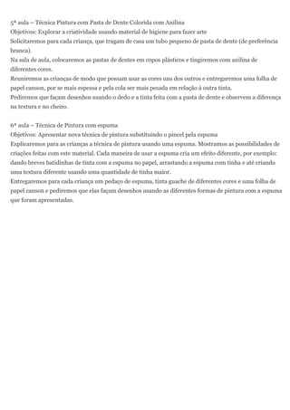 5ª aula – Técnica Pintura com Pasta de Dente Colorida com Anilina
Objetivos: Explorar a criatividade usando material de higiene para fazer arte
Solicitaremos para cada criança, que tragam de casa um tubo pequeno de pasta de dente (de preferência
branca).
Na sala de aula, colocaremos as pastas de dentes em copos plásticos e tingiremos com anilina de
diferentes cores.
Reuniremos as crianças de modo que possam usar as cores uns dos outros e entregaremos uma folha de
papel canson, por se mais espessa e pela cola ser mais pesada em relação à outra tinta.
Pediremos que façam desenhos usando o dedo e a tinta feita com a pasta de dente e observem a diferença
na textura e no cheiro.


6ª aula – Técnica de Pintura com espuma
Objetivos: Apresentar nova técnica de pintura substituindo o pincel pela espuma
Explicaremos para as crianças a técnica de pintura usando uma espuma. Mostramos as possibilidades de
criações feitas com este material. Cada maneira de usar a espuma cria um efeito diferente, por exemplo:
dando breves batidinhas de tinta com a espuma no papel, arrastando a espuma com tinha e até criando
uma textura diferente usando uma quantidade de tinha maior.
Entregaremos para cada criança um pedaço de espuma, tinta guache de diferentes cores e uma folha de
papel canson e pediremos que elas façam desenhos usando as diferentes formas de pintura com a espuma
que foram apresentadas.
 