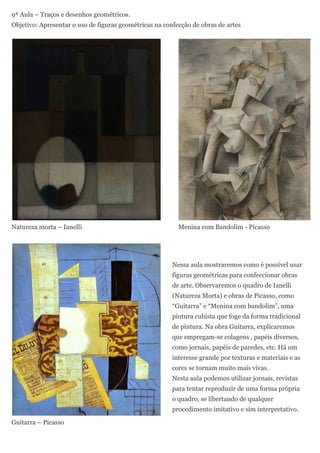 9ª Aula – Traços e desenhos geométricos.
Objetivo: Apresentar o uso de figuras geométricas na confecção de obras de artes




Natureza morta – Ianelli                                  Menina com Bandolim - Picasso




                                                        Nessa aula mostraremos como é possível usar
                                                        figuras geométricas para confeccionar obras
                                                        de arte. Observaremos o quadro de Ianelli
                                                        (Natureza Morta) e obras de Picasso, como
                                                        “Guitarra” e “Menina com bandolim”, uma
                                                        pintura cubista que foge da forma tradicional
                                                        de pintura. Na obra Guitarra, explicaremos
                                                        que empregam-se colagens , papéis diversos,
                                                        como jornais, papéis de paredes, etc. Há um
                                                        interesse grande por texturas e materiais e as
                                                        cores se tornam muito mais vivas.
                                                        Nesta aula podemos utilizar jornais, revistas
                                                        para tentar reproduzir de uma forma própria
                                                        o quadro, se libertando de qualquer
                                                        procedimento imitativo e sim interpretativo.

Guitarra – Picasso
 