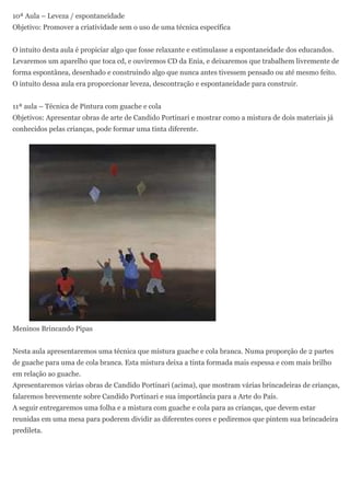 10ª Aula – Leveza / espontaneidade
Objetivo: Promover a criatividade sem o uso de uma técnica específica


O intuito desta aula é propiciar algo que fosse relaxante e estimulasse a espontaneidade dos educandos.
Levaremos um aparelho que toca cd, e ouviremos CD da Enia, e deixaremos que trabalhem livremente de
forma espontânea, desenhado e construindo algo que nunca antes tivessem pensado ou até mesmo feito.
O intuito dessa aula era proporcionar leveza, descontração e espontaneidade para construir.


11ª aula – Técnica de Pintura com guache e cola
Objetivos: Apresentar obras de arte de Candido Portinari e mostrar como a mistura de dois materiais já
conhecidos pelas crianças, pode formar uma tinta diferente.




Meninos Brincando Pipas


Nesta aula apresentaremos uma técnica que mistura guache e cola branca. Numa proporção de 2 partes
de guache para uma de cola branca. Esta mistura deixa a tinta formada mais espessa e com mais brilho
em relação ao guache.
Apresentaremos várias obras de Candido Portinari (acima), que mostram várias brincadeiras de crianças,
falaremos brevemente sobre Candido Portinari e sua importância para a Arte do País.
A seguir entregaremos uma folha e a mistura com guache e cola para as crianças, que devem estar
reunidas em uma mesa para poderem dividir as diferentes cores e pediremos que pintem sua brincadeira
predileta.
 