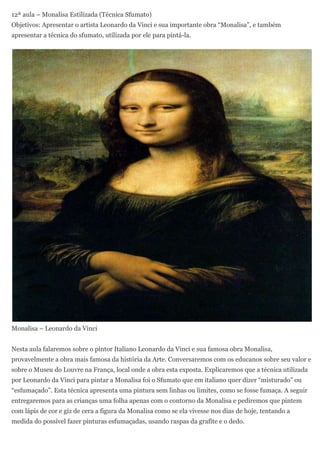 12ª aula – Monalisa Estilizada (Técnica Sfumato)
Objetivos: Apresentar o artista Leonardo da Vinci e sua importante obra “Monalisa”, e também
apresentar a técnica do sfumato, utilizada por ele para pintá-la.




Monalisa – Leonardo da Vinci


Nesta aula falaremos sobre o pintor Italiano Leonardo da Vinci e sua famosa obra Monalisa,
provavelmente a obra mais famosa da história da Arte. Conversaremos com os educanos sobre seu valor e
sobre o Museu do Louvre na França, local onde a obra esta exposta. Explicaremos que a técnica utilizada
por Leonardo da Vinci para pintar a Monalisa foi o Sfumato que em italiano quer dizer “misturado” ou
“esfumaçado”. Esta técnica apresenta uma pintura sem linhas ou limites, como se fosse fumaça. A seguir
entregaremos para as crianças uma folha apenas com o contorno da Monalisa e pediremos que pintem
com lápis de cor e giz de cera a figura da Monalisa como se ela vivesse nos dias de hoje, tentando a
medida do possível fazer pinturas esfumaçadas, usando raspas da grafite e o dedo.
 
