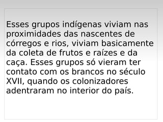 Esses grupos indígenas viviam nas
proximidades das nascentes de
córregos e rios, viviam basicamente
da coleta de frutos e raízes e da
caça. Esses grupos só vieram ter
contato com os brancos no século
XVII, quando os colonizadores
adentraram no interior do país.

                  
 