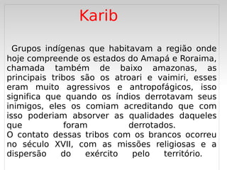 Karib

  Grupos indígenas que habitavam a região onde
hoje compreende os estados do Amapá e Roraima,
chamada também de baixo amazonas, as
principais tribos são os atroari e vaimiri, esses
eram muito agressivos e antropofágicos, isso
significa que quando os índios derrotavam seus
inimigos, eles os comiam acreditando que com
isso poderiam absorver as qualidades daqueles
que            foram         derrotados.
O contato dessas tribos com os brancos ocorreu
no século XVII, com as missões religiosas e a
dispersão
   
              do    exército
                            
                              pelo   território.
 