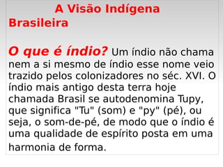A Visão Indígena
Brasileira

O que é índio? Um índio não chama
nem a si mesmo de índio esse nome veio
trazido pelos colonizadores no séc. XVI. O
índio mais antigo desta terra hoje
chamada Brasil se autodenomina Tupy,
que significa "Tu" (som) e "py" (pé), ou
seja, o som-de-pé, de modo que o índio é
uma qualidade de espírito posta em uma
harmonia de forma.
                     
 