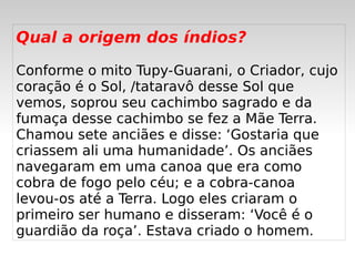 Qual a origem dos índios?

Conforme o mito Tupy-Guarani, o Criador, cujo
coração é o Sol, /tataravô desse Sol que
vemos, soprou seu cachimbo sagrado e da
fumaça desse cachimbo se fez a Mãe Terra.
Chamou sete anciães e disse: ‘Gostaria que
criassem ali uma humanidade’. Os anciães
navegaram em uma canoa que era como
cobra de fogo pelo céu; e a cobra-canoa
levou-os até a Terra. Logo eles criaram o
primeiro ser humano e disseram: ‘Você é o
guardião da roça’. Estava criado o homem.
                       
 