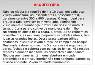 ARQUITETURA

Taba ou Aldeia é a reunião de 4 a 10 ocas, em cada oca
vivem várias famílias (ascendentes e descendentes),
geralmente entre 300 a 400 pessoas. O lugar ideal para
erguer a taba deve ser bem ventilado, dominando
visualmente a vizinhança, próxima de rios e da mata. A
terra, própria para o cultivo da mandioca e do milho. 
No centro da aldeia fica a ocara, a praça. Ali se reúnem os
conselheiros, as mulheres preparam as bebidas rituais, têm
lugar as grandes festas. Dessa praça partem trilhas
chamadas  pucu que levam a roça, ao campo e ao bosque.
Destinada a durar no máximo 5 anos a oca é erguida com
varas, fechada e coberta com palhas ou folhas. Não recebe
reparos e quando inabitável os ocupantes a abandonam.
Não possuem janelas, têm uma abertura em cada
extremidade e em seu interior não tem nenhuma parede ou
divisão aparente. Vivem de modo harmonioso
                               
 