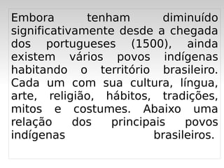 Embora        tenham        diminuído
significativamente desde a chegada
dos portugueses (1500), ainda
existem vários povos indígenas
habitando o território brasileiro.
Cada um com sua cultura, língua,
arte, religião, hábitos, tradições,
mitos e costumes. Abaixo uma
relação     dos   principais    povos
indígenas                 brasileiros. 
                   
 