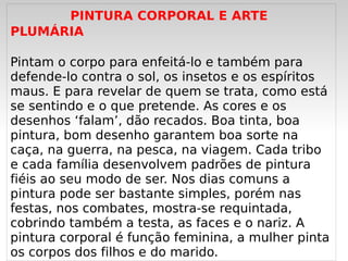PINTURA CORPORAL E ARTE
PLUMÁRIA

Pintam o corpo para enfeitá-lo e também para
defende-lo contra o sol, os insetos e os espíritos
maus. E para revelar de quem se trata, como está
se sentindo e o que pretende. As cores e os
desenhos ‘falam’, dão recados. Boa tinta, boa
pintura, bom desenho garantem boa sorte na
caça, na guerra, na pesca, na viagem. Cada tribo
e cada família desenvolvem padrões de pintura
fiéis ao seu modo de ser. Nos dias comuns a
pintura pode ser bastante simples, porém nas
festas, nos combates, mostra-se requintada,
cobrindo também a testa, as faces e o nariz. A
pintura corporal é função  feminina, a mulher pinta
   
os corpos dos filhos e do marido.
 