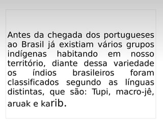 Antes da chegada dos portugueses
ao Brasil já existiam vários grupos
indígenas habitando em nosso
território, diante dessa variedade
os     índios    brasileiros  foram
classificados segundo as línguas
distintas, que são: Tupi, macro-jê,
aruak e karib.
                  
 