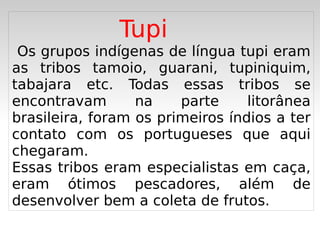 Tupi
 Os grupos indígenas de língua tupi eram
as tribos tamoio, guarani, tupiniquim,
tabajara etc. Todas essas tribos se
encontravam       na    parte     litorânea
brasileira, foram os primeiros índios a ter
contato com os portugueses que aqui
chegaram.
Essas tribos eram especialistas em caça,
eram ótimos pescadores, além de
desenvolver bem a coleta de frutos.
                      
 