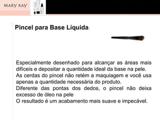 Pincel para Base Líquida:




Especialmente desenhado para alcançar as áreas mais
difíceis e depositar a quantidade ideal da base na pele.
As cerdas do pincel não retém a maquiagem e você usa
apenas a quantidade necessária do produto.
Diferente das pontas dos dedos, o pincel não deixa
excesso de óleo na pele
O resultado é um acabamento mais suave e impecável.
 