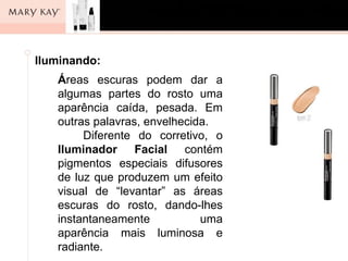 ]
Iluminando:
   Áreas escuras podem dar a
   algumas partes do rosto uma
   aparência caída, pesada. Em
   outras palavras, envelhecida.
        Diferente do corretivo, o
   Iluminador Facial contém
   pigmentos especiais difusores
   de luz que produzem um efeito
   visual de “levantar” as áreas
   escuras do rosto, dando-lhes
   instantaneamente           uma
   aparência mais luminosa e
   radiante.
 