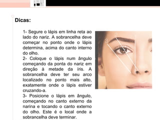 Dicas:

  1- Segure o lápis em linha reta ao
  lado do nariz. A sobrancelha deve
  começar no ponto onde o lápis
  determina, acima do canto interno
  do olho.
  2- Coloque o lápis num ângulo
  começando da ponta do nariz em
  direção à metade da íris. A
  sobrancelha deve ter seu arco
  localizado no ponto mais alto,
  exatamente onde o lápis estiver
  cruzando-a.
  3- Posicione o lápis em ângulo,
  começando no canto externo da
  narina e tocando o canto externo
  do olho. Este é o local onde a
  sobrancelha deve terminar.
 