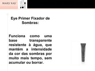 Eye Primer Fixador de
       Sombras:


Funciona como uma
base       transparente
resistente à água, que
mantém a intensidade
da cor das sombras por
muito mais tempo, sem
acumular ou borrar.
 