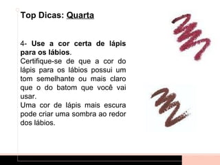 Top Dicas: Quarta


4- Use a cor certa de lápis
para os lábios.
Certifique-se de que a cor do
lápis para os lábios possui um
tom semelhante ou mais claro
que o do batom que você vai
usar.
Uma cor de lápis mais escura
pode criar uma sombra ao redor
dos lábios.
 