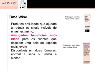 Os cinco passos
       para o cuidado da pele
 Time Wise                      Embalagem primária
Pergunta:                       Rosa: normal a seca


Quais são anti-idade que ajudam
   Produtos os cinco passos para o bom
cuidado da os sinais visíveis do
   a reduzir pele?
   envelhecimento.
Resposta:
   Avançados benefícios anti-
• Limpar para as clientes que
   idade
• Esfoliar uma pele de aspecto
   desejam
                              Embalagem secundária
   mais jovem                 Lilás: mista a oleosa

• Tonificar em duas fórmulas:
   Disponíveis
• Hidratara seca ou mista a
   normal
   oleosa.
• Proteger
 