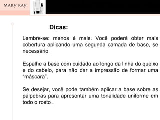 Dicas:
Lembre-se: menos é mais. Você poderá obter mais
cobertura aplicando uma segunda camada de base, se
necessário

Espalhe a base com cuidado ao longo da linha do queixo
e do cabelo, para não dar a impressão de formar uma
“máscara”.

Se desejar, você pode também aplicar a base sobre as
pálpebras para apresentar uma tonalidade uniforme em
todo o rosto .
 