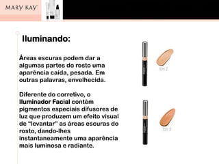 ]
Iluminando:
Áreas escuras podem dar a
algumas partes do rosto uma
aparência caída, pesada. Em
outras palavras, envelhecida.
Diferente do corretivo, o
Iluminador Facial contém
pigmentos especiais difusores de
luz que produzem um efeito visual
de “levantar” as áreas escuras do
rosto, dando-lhes
instantaneamente uma aparência
mais luminosa e radiante.
 