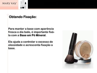 Obtendo Fixação:
Para manter a base com aparência
fresca o dia todo, é importante fixá-
la com a Base em Pó Mineral.
Ela ajuda a controlar o excesso de
oleosidade e acrescenta fixação a
base.
 