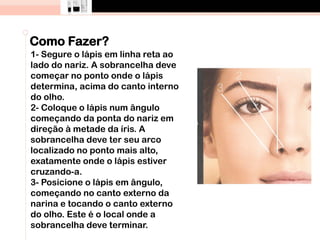 Como Fazer?
1- Segure o lápis em linha reta ao
lado do nariz. A sobrancelha deve
começar no ponto onde o lápis
determina, acima do canto interno
do olho.
2- Coloque o lápis num ângulo
começando da ponta do nariz em
direção à metade da íris. A
sobrancelha deve ter seu arco
localizado no ponto mais alto,
exatamente onde o lápis estiver
cruzando-a.
3- Posicione o lápis em ângulo,
começando no canto externo da
narina e tocando o canto externo
do olho. Este é o local onde a
sobrancelha deve terminar.
 