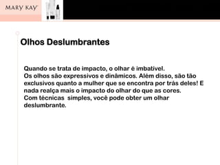 Olhos Deslumbrantes
Quando se trata de impacto, o olhar é imbatível.
Os olhos são expressivos e dinâmicos. Além disso, são tão
exclusivos quanto a mulher que se encontra por trás deles! E
nada realça mais o impacto do olhar do que as cores.
Com técnicas simples, você pode obter um olhar
deslumbrante.
 