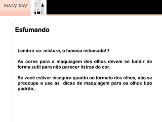 Esfumando
Lembre-se: misture, o famoso esfumado!!!
As cores para a maquiagem dos olhos devem se fundir de
forma sutil para não parecer listras de cor.
Se você estiver insegura quanto ao formato dos olhos, não se
preocupe e use as dicas de maquiagem para os olhos tipo
padrão..
 