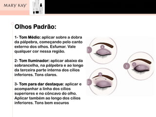 Olhos Padrão:
1- Tom Médio: aplicar sobre a dobra
da pálpebra, começando pelo canto
externo dos olhos. Esfumar. Vale
qualquer cor nessa região.
2- Tom Iluminador: aplicar abaixo da
sobrancelha, na pálpebra e ao longo
da terceira parte interna dos cílios
inferiores. Tons claros.
3- Tom para dar destaque: aplicar e
acompanhar a linha dos cílios
superiores e no côncavo do olho.
Aplicar também ao longo dos cílios
inferiores. Tons bem escuros
 
